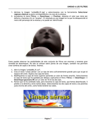 UNIDAD 6 LOS FILTROS

   1. Abrimos la imagen "unidad06_01.jpg" y seleccionamos con la herramienta Seleccionar
      regiones elípticas la parte correspondiente a la cara de la estatua.
   2. Accedemos al menú Filtros --> Desenfoque --> Pixelizar, dejamos el valor que viene por
      defecto y hacemos clic en "Aceptar". El resultado es una imagen en la que ha desaparecido el
      rostro del personaje de la estatua y no puede ser identificado.




Como puedes observar las posibilidades de este conjunto de filtros son enormes y tenemos gran
variedad de desenfoques. No sólo se utilizan sobre partes de una imagen, también nos permiten
crear sombras de capas o de textos. Veamos.

   1. Abre la imagen "unidad06_01.xcf".
   2. Crea el texto "Líneas aéreas" con un tipo de letra suficientemente grande para que ocupe el
      espacio del avión. Duplica esa capa de texto.
   3. Modifiquemos la capa de texto superior poniendo un color de frente amarillo. Seleccionemos
      la capa de texto que ha quedado por debajo y aplicamos el filtro: Filtros --> Desenfoque -->
      Desenfoque gaussiano IIR con un valor de 10 en los dos ejes.
   4. Parece que no ha cambiado nada, pero movamos la capa de texto, que hemos desenfocado, 5
      píxeles a la derecha y otros tantos abajo. Seleccionamos las dos capas de texto y las ponemos
      justo encima del avión, como fondo tendrán las nubes.




                                            Página 7
 