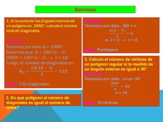 Ejercicios
2. En qué polígono el número de
diagonales es igual al número de
lados?
3. Calcula el número de vértices de
un polígono regular si la medida de
un ángulo externo es igual a 36.
Solución:
Tenemos por dato : me= 36
𝟑𝟔𝟎
𝒏
= 𝟑𝟔
n = 10
Rpta.: 10 vértices
Solución:
Tenemos por dato : ND = n
𝒏(𝒏 − 𝟑)
𝟐
= 𝒏
n- 3 = 2  n = 5
Rpta.: Pentágono
 
