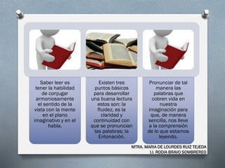 Saber leer es
tener la habilidad
de conjugar
armoniosamente
el sentido de la
vista con la mente
en el plano
imaginativo y en el
habla.
Existen tres
puntos básicos
para desarrollar
una buena lectura
estos son: la
fluidez, es la
claridad y
continuidad con
que se pronuncian
las palabras; la
Entonación.
Pronunciar de tal
manera las
palabras que
cobren vida en
nuestra
imaginación para
que, de manera
sencilla, nos lleve
a la comprensión
de lo que estamos
leyendo.
MTRA. MARIA DE LOURDES RUIZ TEJEDA
I.I. RODIA BRAVO SOMBREREO
 