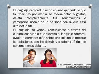 El lenguaje corporal, que no es más que todo lo que
tú trasmites por medio de movimientos o gestos,
delata completamente tus sentimientos o
percepción acerca de la persona con la que está
interactuando.
El lenguaje no verbal, comunicarse a través del
cuerpo, conocer lo que expresa el lenguaje corporal,
ayuda a aprender más sobre uno mismo, a mejorar
las relaciones con los demás y a saber qué tipo de
persona tienes delante.
MTRA. MARIA DE LOURDES RUIZ TEJEDA
I.I. RODIA BRAVO SOMBREREO
 