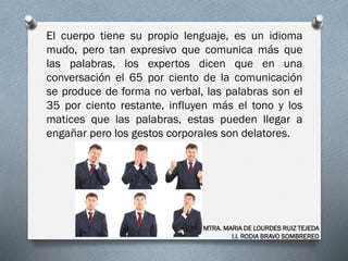 El cuerpo tiene su propio lenguaje, es un idioma
mudo, pero tan expresivo que comunica más que
las palabras, los expertos dicen que en una
conversación el 65 por ciento de la comunicación
se produce de forma no verbal, las palabras son el
35 por ciento restante, influyen más el tono y los
matices que las palabras, estas pueden llegar a
engañar pero los gestos corporales son delatores.
MTRA. MARIA DE LOURDES RUIZ TEJEDA
I.I. RODIA BRAVO SOMBREREO
 