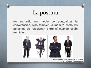 La postura
No es sólo un medio de puntualizar la
conversación, sino también la manera como las
personas se relacionan entre sí cuando están
reunidas
MTRA. MARIA DE LOURDES RUIZ TEJEDA
I.I. RODIA BRAVO SOMBREREO
 