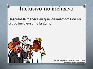 Inclusivo-no inclusivo
Describe la manera en que los miembros de un
grupo incluyen o no la gente
MTRA. MARIA DE LOURDES RUIZ TEJEDA
I.I. RODIA BRAVO SOMBREREO
 