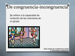 De congruencia-incongruencia
Se refiere a la capacidad de
imitación de los miembros de
un grupo
MTRA. MARIA DE LOURDES RUIZ TEJEDA
I.I. RODIA BRAVO SOMBREREO
 