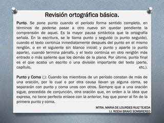 Revisión ortográfica básica.
MTRA. MARIA DE LOURDES RUIZ TEJEDA
I.I. RODIA BRAVO SOMBREREO
Punto. Se pone punto cuando el período forma sentido completo, en
términos de poderse pasar a otro nuevo sin quedar pendiente la
comprensión de aquel. Es la mayor pausa sintáctica que la ortografía
señala. En la escritura, se le llama punto y seguido (o punto seguido),
cuando el texto continúa inmediatamente después del punto en el mismo
renglón, o en el siguiente sin blanco inicial; y punto y aparte (o punto
aparte), cuando termina párrafo, y el texto continúa en otro renglón más
entrado o más saliente que los demás de la plana. Por último, punto final
es el que acaba un escrito o una división importante del texto (parte,
capítulo, etc.).
Punto y Coma (;): Cuando los miembros de un período constan de más de
una oración, por lo cual o por otra causa llevan ya alguna coma, se
separarán con punto y coma unos con otros. Siempre que a una oración
sigue, precedida de conjunción, otra oración que, en orden a la idea que
expresa, no tiene perfecto enlace con la anterior, hay que poner al fin de la
primera punto y coma.
 