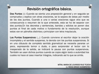 Revisión ortográfica básica.
MTRA. MARIA DE LOURDES RUIZ TEJEDA
I.I. RODIA BRAVO SOMBREREO
Dos Puntos (:): Cuando se sienta una proposición general y en seguida se
comprueba y explica con otras oraciones, se la separa de estas por medio
de los dos puntos. Cuando a una o varias oraciones sigue otra que es
consecuencia o resumen de lo que antecede, esta se ha de separar con
dos puntos.En los decretos y sentencias, bandos y edictos se ponen dos
puntos al final de cada motivo o fundamento de la resolución, aunque
estos van en párrafos distintos y principian con letra mayúscula.
Los Puntos Suspensivos (...): Cuando conviene al escritor dejar la oración
incompleta y el sentido suspenso, lo denota con los puntos suspensivos. Si
en una cláusula de completo sentido gramatical se necesita pararse un
poco, expresando temor o duda, o para sorprender al lector con lo
inesperado de la salida, se indicará la pausa con puntos suspensivos.
También se usan dichos puntos cuando se copia algún texto o autoridad los
cuales no hace al caso insertar íntegros, indicando así lo que se omite.
 