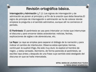Revisión ortográfica básica.
MTRA. MARIA DE LOURDES RUIZ TEJEDA
I.I. RODIA BRAVO SOMBREREO
Interrogación y Admiración (¿? ¡!): Los signos de interrogación y de
admiración se ponen al principio y al fin de la oración que deba llevarlos.El
signo de principio de interrogación o admiración se ha de colocar donde
empieza la pregunta o el sentido admirativo, aunque allí no comience el
período.
El Paréntesis: El paréntesis se usa para intercalar un inciso que interrumpe
el discurso y para encerrar datos aclaratorios: noticias, fechas,
explicaciones de siglas o de abreviaturas, etc.
La Raya: La raya se emplea para separar el diálogo de la narración y para
indicar el cambio de interlocutor. Observa estos ejemplos:-Vamos,
continuad -le suplicó Iñigo.-Ha sido muy duro -le explicó el hombre de
negro-, y estoy cansado. Asimismo, de forma parecida al paréntesis, se
escribe raya antes y después de una frase cuyo sentido está desligado del
discurso en que se halla intercalada.
 