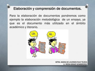 Elaboración y comprensión de documentos.
MTRA. MARIA DE LOURDES RUIZ TEJEDA
I.I. RODIA BRAVO SOMBREREO
Para la elaboración de documentos pondremos como
ejemplo la elaboración metodológica de un ensayo, ya
que es el documento más utilizado en el ámbito
académico y literario.
 