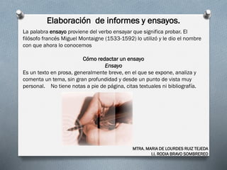 Elaboración de informes y ensayos.
MTRA. MARIA DE LOURDES RUIZ TEJEDA
I.I. RODIA BRAVO SOMBREREO
La palabra ensayo proviene del verbo ensayar que significa probar. El
filósofo francés Miguel Montaigne (1533-1592) lo utilizó y le dio el nombre
con que ahora lo conocemos
Cómo redactar un ensayo
Ensayo
Es un texto en prosa, generalmente breve, en el que se expone, analiza y
comenta un tema, sin gran profundidad y desde un punto de vista muy
personal. No tiene notas a pie de página, citas textuales ni bibliografía.
 