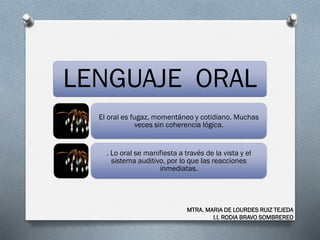 LENGUAJE ORAL
El oral es fugaz, momentáneo y cotidiano. Muchas
veces sin coherencia lógica.
. Lo oral se manifiesta a través de la vista y el
sistema auditivo, por lo que las reacciones
inmediatas.
MTRA. MARIA DE LOURDES RUIZ TEJEDA
I.I. RODIA BRAVO SOMBREREO
 
