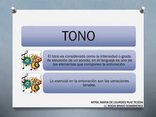 TONO
El tono es considerado como la intensidad o grado
de elevación de un sonido, en el lenguaje es uno de
los elementos que componen la entonación.
Lo esencial en la entonación son las variaciones
tonales.
MTRA. MARIA DE LOURDES RUIZ TEJEDA
I.I. RODIA BRAVO SOMBREREO
 