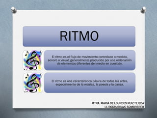 RITMO
El ritmo es el flujo de movimiento controlado o medido,
sonoro o visual, generalmente producido por una ordenación
de elementos diferentes del medio en cuestión.
El ritmo es una característica básica de todas las artes,
especialmente de la música, la poesía y la danza.
MTRA. MARIA DE LOURDES RUIZ TEJEDA
I.I. RODIA BRAVO SOMBREREO
 