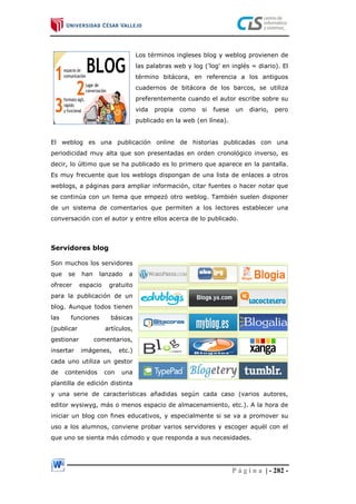 P á g i n a | - 282 -
Los términos ingleses blog y weblog provienen de
las palabras web y log ('log' en inglés = diario). El
término bitácora, en referencia a los antiguos
cuadernos de bitácora de los barcos, se utiliza
preferentemente cuando el autor escribe sobre su
vida propia como si fuese un diario, pero
publicado en la web (en línea).
El weblog es una publicación online de historias publicadas con una
periodicidad muy alta que son presentadas en orden cronológico inverso, es
decir, lo último que se ha publicado es lo primero que aparece en la pantalla.
Es muy frecuente que los weblogs dispongan de una lista de enlaces a otros
weblogs, a páginas para ampliar información, citar fuentes o hacer notar que
se continúa con un tema que empezó otro weblog. También suelen disponer
de un sistema de comentarios que permiten a los lectores establecer una
conversación con el autor y entre ellos acerca de lo publicado.
Servidores blog
Son muchos los servidores
que se han lanzado a
ofrecer espacio gratuito
para la publicación de un
blog. Aunque todos tienen
las funciones básicas
(publicar artículos,
gestionar comentarios,
insertar imágenes, etc.)
cada uno utiliza un gestor
de contenidos con una
plantilla de edición distinta
y una serie de características añadidas según cada caso (varios autores,
editor wysiwyg, más o menos espacio de almacenamiento, etc.). A la hora de
iniciar un blog con fines educativos, y especialmente si se va a promover su
uso a los alumnos, conviene probar varios servidores y escoger aquél con el
que uno se sienta más cómodo y que responda a sus necesidades.
 