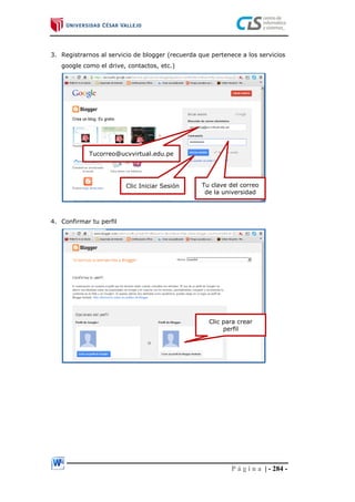 P á g i n a | - 284 -
3. Registrarnos al servicio de blogger (recuerda que pertenece a los servicios
google como el drive, contactos, etc.)
4. Confirmar tu perfil
Tucorreo@ucvvirtual.edu.pe
Tu clave del correo
de la universidad
Clic Iniciar Sesión
Clic para crear
perfil
 