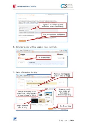 P á g i n a | - 285 -
5. Comenzar a crear un blog, luego de haber registrado.
6. Datos informativos del blog
Ingresar el nombre que se
mostrará en su cuenta blog
Clic en continuar en Blogger
Clic Nuevo blog
Nombre del Blog (de
que se trata el blog)
Utiliza el usuario de tu
cuenta del campus (para
la dirección de tu blog)
Se ve un check
sino existe un
duplicado de
dirección del blog
Elegir plantilla
para el blog
Clic Crear blog
 