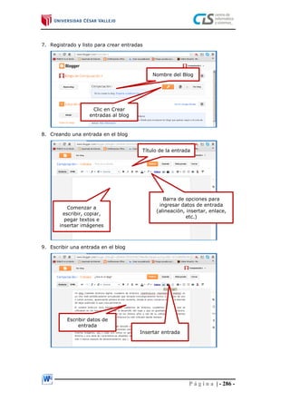 P á g i n a | - 286 -
7. Registrado y listo para crear entradas
8. Creando una entrada en el blog
9. Escribir una entrada en el blog
Nombre del Blog
Clic en Crear
entradas al blog
Título de la entrada
Comenzar a
escribir, copiar,
pegar textos e
insertar imágenes
Barra de opciones para
ingresar datos de entrada
(alineación, insertar, enlace,
etc.)
Escribir datos de
entrada
Insertar entrada
 