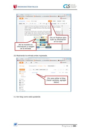 P á g i n a | - 288 -
10. Mostrando la entrada antes ingresada.
11. Ver blog como está quedando
Así se muestra la
información e imagen
de la entrada
Clic para editar el blog
(hacer cambios, agregar
datos)
Clic en Publicar para
subir la información
en la nube
 