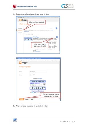 P á g i n a | - 292 -
4. Seleccionar el reloj que desea para el blog
5. Ahora el blog muestra el gadget de reloj
Clic en Más gadget
Clic en + para
agregar el reloj
Clic en guardar para
mostrar en el blog
 