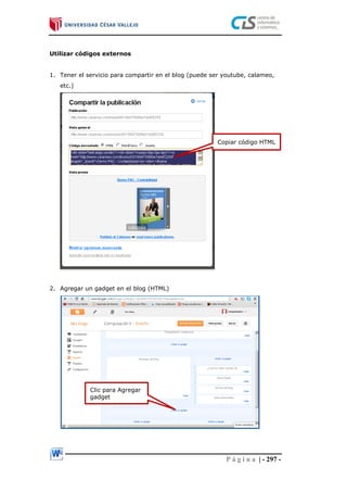 P á g i n a | - 297 -
Utilizar códigos externos
1. Tener el servicio para compartir en el blog (puede ser youtube, calameo,
etc.)
2. Agregar un gadget en el blog (HTML)
Copiar código HTML
Clic para Agregar
gadget
 