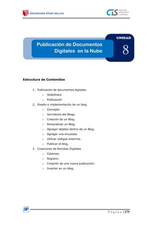 P á g i n a | 275
Estructura de Contenidos
1. Publicación de documentos digitales
o SlideShare
o Publicación
2. Diseño e implementación de un blog
o Concepto
o Servidores del Blogs.
o Creación de un Blog.
o Personalizar un Blog.
o Agregar objetos dentro de un Blog.
o Agregar una encuesta.
o Utilizar códigos externos.
o Publicar el blog.
3. Creaciones de Revistas Digitales
o Calameo.
o Registro.
o Creación de una nueva publicación.
o Insertar en un blog.
UNIDAD
8
Publicación de Documentos
Digitales en la Nube
 
