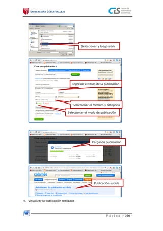 P á g i n a | - 306 -
4. Visualizar la publicación realizada
Seleccionar y luego abrir
Ingresar el título de la publicación
Seleccionar el formato y categoría
Seleccionar el modo de publicación
Cargando publicación
Publicación subida
 