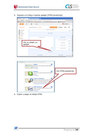 P á g i n a | - 308 -
3. Ingresar a tu blog e insertar gadget (HTML/JavaScript)
4. Copiar y pegar el código HTML
Clic en añadir un
gadget
Clic HTML/JavaScript
 