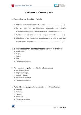 P á g i n a | - 311 -
AUTOEVALUACIÓN UNIDAD 08
1. Responde V (verdader0) o F (falso):
a) SlideShare es una aplicación web pagada. .................................( )
b) Es un sitio web periódicamente actualizado que recopila
cronológicamente textos o artículos de uno o varios autores, .......( )
c) Twitter es una red social que se usa para publicar revistas ..........( )
d) SlideShare es una herramienta colaborativa en la nube al igual que
google drive y SkyDrive...........................................................( )
2. El servicio SlideShare permite almacenar los tipos de archivos:
a. PowerPoint.
b. Excel.
c. Word.
d. PDF.
e. Todas las anteriores.
3. Para insertar un gadget se selecciona la categoría:
a. Entradas / Gadget.
b. Páginas / Gadget.
c. Diseño / Gadget.
d. Estadísticas / Gadget.
e. Todas las anteriores.
4. Aplicación web que permite la creación de revistas digitales:
a. Blogger.
b. Calameo.
c. Twitter.
d. Facebook.
e. Todas las anteriores.
 