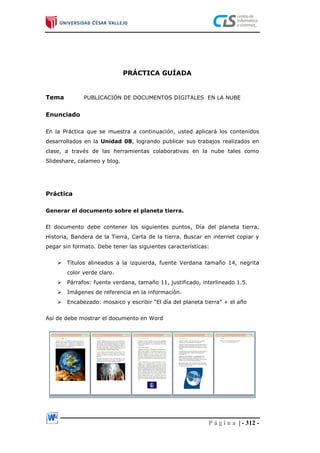 P á g i n a | - 312 -
PRÁCTICA GUÍADA
Tema PUBLICACIÓN DE DOCUMENTOS DIGITALES EN LA NUBE
Enunciado
En la Práctica que se muestra a continuación, usted aplicará los contenidos
desarrollados en la Unidad 08, logrando publicar sus trabajos realizados en
clase, a través de las herramientas colaborativas en la nube tales como
Slideshare, calameo y blog.
Práctica
Generar el documento sobre el planeta tierra.
El documento debe contener los siguientes puntos, Día del planeta tierra,
Historia, Bandera de la Tierra, Carta de la tierra. Buscar en internet copiar y
pegar sin formato. Debe tener las siguientes características:
 Títulos alineados a la izquierda, fuente Verdana tamaño 14, negrita
color verde claro.
 Párrafos: fuente verdana, tamaño 11, justificado, interlineado 1.5.
 Imágenes de referencia en la información.
 Encabezado: mosaico y escribir “El día del planeta tierra” + el año
Así de debe mostrar el documento en Word
 