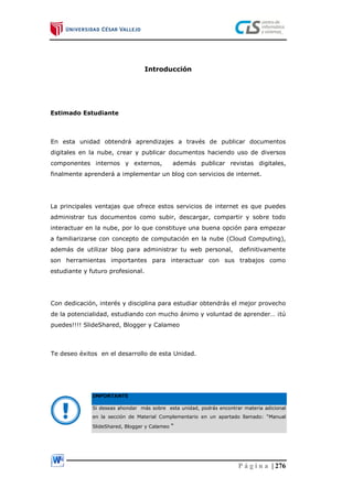 P á g i n a | 276
Introducción
Estimado Estudiante
En esta unidad obtendrá aprendizajes a través de publicar documentos
digitales en la nube, crear y publicar documentos haciendo uso de diversos
componentes internos y externos, además publicar revistas digitales,
finalmente aprenderá a implementar un blog con servicios de internet.
La principales ventajas que ofrece estos servicios de internet es que puedes
administrar tus documentos como subir, descargar, compartir y sobre todo
interactuar en la nube, por lo que constituye una buena opción para empezar
a familiarizarse con concepto de computación en la nube (Cloud Computing),
además de utilizar blog para administrar tu web personal, definitivamente
son herramientas importantes para interactuar con sus trabajos como
estudiante y futuro profesional.
Con dedicación, interés y disciplina para estudiar obtendrás el mejor provecho
de la potencialidad, estudiando con mucho ánimo y voluntad de aprender… ¡tú
puedes!!!! SlideShared, Blogger y Calameo
Te deseo éxitos en el desarrollo de esta Unidad.
IMPORTANTE
Si deseas ahondar más sobre esta unidad, podrás encontrar materia adicional
en la sección de Material Complementario en un apartado llamado: “Manual
SlideShared, Blogger y Calameo “
 