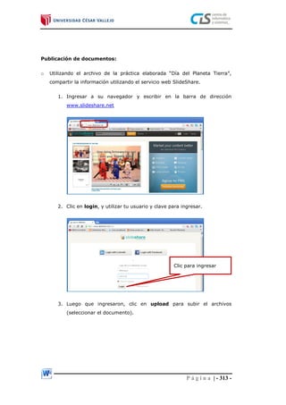 P á g i n a | - 313 -
Publicación de documentos:
o Utilizando el archivo de la práctica elaborada “Día del Planeta Tierra”,
compartir la información utilizando el servicio web SlideShare.
1. Ingresar a su navegador y escribir en la barra de dirección
www.slideshare.net
2. Clic en login, y utilizar tu usuario y clave para ingresar.
3. Luego que ingresaron, clic en upload para subir el archivos
(seleccionar el documento).
Clic para ingresar
 