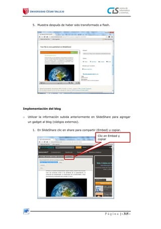 P á g i n a | - 315 -
5. Muestra después de haber sido transformado a flash.
Implementación del blog
o Utilizar la información subida anteriormente en SlideShare para agregar
un gadget al blog (códigos externos).
1. En SlideShare clic en share para compartir (Embed) y copiar.
Clic en Embed y
copiar
 