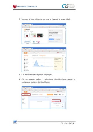 P á g i n a | - 316 -
2. Ingresar al blog utilizar tu correo y tu clave de la universidad.
3. Clic en diseño para agregar un gadget.
4. Clic en agregar gadget y seleccionar Html/JavaScrip (pegar el
código que copiaron de SlideShare).
 