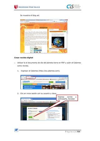 P á g i n a | - 318 -
Se muestra el blog así.
Crear revista digital
o Utilizar la el documento de día del planeta tierra en PDF y subir al Calameo
como revista.
1. Ingresar al Calameo (http://es.calameo.com).
2. Clic en inicie sesión con su usuario y clave.
Ingresa correo y
contraseña, Acceder
 