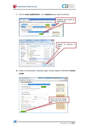 P á g i n a | - 319 -
3. Clic en crear publicación y en explorar para subir el archivo.
4. Llenar la información, además elegir revista digital, finalmente iniciar
carga
Explorar para subir la
publicación
Ubicar el archivo y
Abrir
Clic en Iniciar Carga
para subir el archivo
 