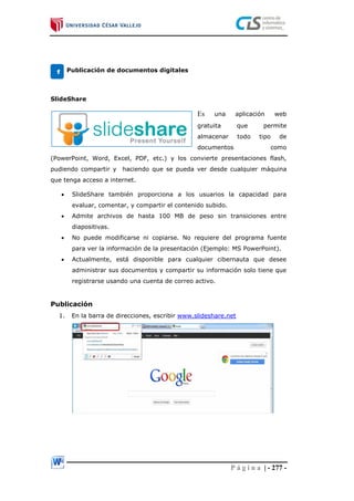 P á g i n a | - 277 -
Publicación de documentos digitales
SlideShare
Es una aplicación web
gratuita que permite
almacenar todo tipo de
documentos como
(PowerPoint, Word, Excel, PDF, etc.) y los convierte presentaciones flash,
pudiendo compartir y haciendo que se pueda ver desde cualquier máquina
que tenga acceso a internet.
 SlideShare también proporciona a los usuarios la capacidad para
evaluar, comentar, y compartir el contenido subido.
 Admite archivos de hasta 100 MB de peso sin transiciones entre
diapositivas.
 No puede modificarse ni copiarse. No requiere del programa fuente
para ver la información de la presentación (Ejemplo: MS PowerPoint).
 Actualmente, está disponible para cualquier cibernauta que desee
administrar sus documentos y compartir su información solo tiene que
registrarse usando una cuenta de correo activo.
Publicación
1. En la barra de direcciones, escribir www.slideshare.net
1
 