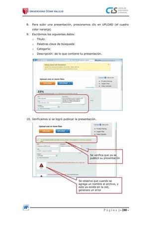 P á g i n a | - 280 -
8. Para subir una presentación, presionamos clic en UPLOAD (el cuadro
color naranja)
9. Escribimos los siguientes datos:
o Título:
o Palabras clave de búsqueda:
o Categoría:
o Descripción: de lo que contiene tu presentación.
10. Verificamos si se logró publicar la presentación.
 