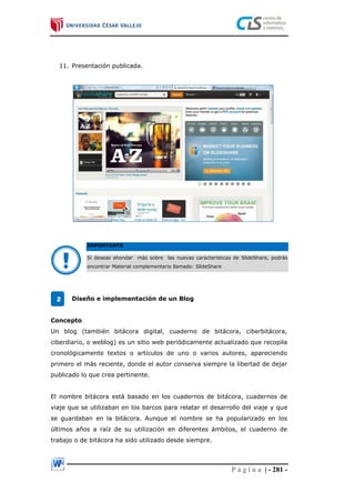P á g i n a | - 281 -
11. Presentación publicada.
IMPORTANTE
Si deseas ahondar más sobre las nuevas características de SlideShare, podrás
encontrar Material complementario llamado: SlideShare
Diseño e implementación de un Blog
Concepto
Un blog (también bitácora digital, cuaderno de bitácora, ciberbitácora,
ciberdiario, o weblog) es un sitio web periódicamente actualizado que recopila
cronológicamente textos o artículos de uno o varios autores, apareciendo
primero el más reciente, donde el autor conserva siempre la libertad de dejar
publicado lo que crea pertinente.
El nombre bitácora está basado en los cuadernos de bitácora, cuadernos de
viaje que se utilizaban en los barcos para relatar el desarrollo del viaje y que
se guardaban en la bitácora. Aunque el nombre se ha popularizado en los
últimos años a raíz de su utilización en diferentes ámbitos, el cuaderno de
trabajo o de bitácora ha sido utilizado desde siempre.
2
 