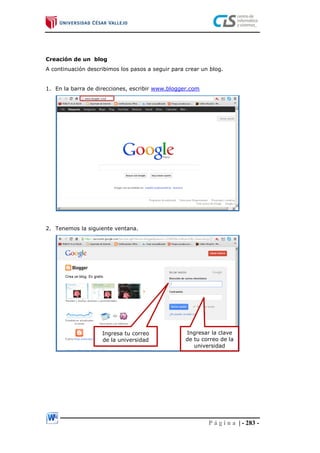 P á g i n a | - 283 -
Creación de un blog
A continuación describimos los pasos a seguir para crear un blog.
1. En la barra de direcciones, escribir www.blogger.com
2. Tenemos la siguiente ventana.
Ingresa tu correo
de la universidad
Ingresar la clave
de tu correo de la
universidad
 