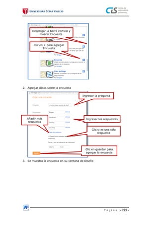 P á g i n a | - 295 -
2. Agregar datos sobre la encuesta
3. Se muestra la encuesta en su ventana de Diseño
Desplegar la barra vertical y
buscar Encuesta
Clic en + para agregar
Encuesta
Ingresar la pregunta
Ingresar las respuestasAñadir más
respuesta
Clic si es una sola
respuesta
Clic en guardar para
agregar la encuesta
 
