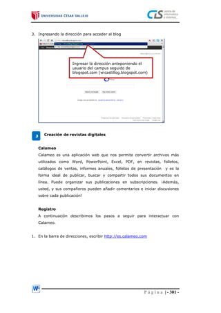 P á g i n a | - 301 -
3. Ingresando la dirección para acceder al blog
Creación de revistas digitales
Calameo
Calameo es una aplicación web que nos permite convertir archivos más
utilizados como Word, PowerPoint, Excel, PDF, en revistas, folletos,
catálogos de ventas, informes anuales, folletos de presentación y es la
forma ideal de publicar, buscar y compartir todos sus documentos en
línea. Puede organizar sus publicaciones en subscripciones. ¡Además,
usted, y sus compañeros pueden añadir comentarios e iniciar discusiones
sobre cada publicación!
Registro
A continuación describimos los pasos a seguir para interactuar con
Calameo.
1. En la barra de direcciones, escribir http://es.calameo.com
Ingresar la dirección anteponiendo el
usuario del campus seguido de
blogspot.com (wicastillog.blogspot.com)
3
 