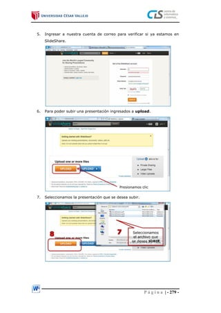 P á g i n a | - 279 -
5. Ingresar a nuestra cuenta de correo para verificar si ya estamos en
SlideShare.
6. Para poder subir una presentación ingresados a upload.
7. Seleccionamos la presentación que se desea subir.
 