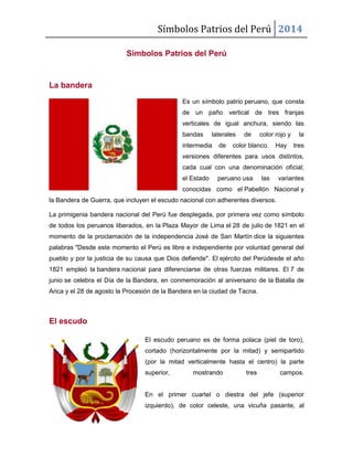 Símbolos Patrios del Perú 2014
Símbolos Patrios del Perú
La bandera
Es un símbolo patrio peruano, que consta
de un paño vertical de tres franjas
verticales de igual anchura, siendo las
bandas laterales de color rojo y la
intermedia de color blanco. Hay tres
versiones diferentes para usos distintos,
cada cual con una denominación oficial;
el Estado peruano usa las variantes
conocidas como el Pabellón Nacional y
la Bandera de Guerra, que incluyen el escudo nacional con adherentes diversos.
La primigenia bandera nacional del Perú fue desplegada, por primera vez como símbolo
de todos los peruanos liberados, en la Plaza Mayor de Lima el 28 de julio de 1821 en el
momento de la proclamación de la independencia José de San Martín dice la siguientes
palabras "Desde este momento el Perú es libre e independiente por voluntad general del
pueblo y por la justicia de su causa que Dios defiende". El ejército del Perúdesde el año
1821 empleó la bandera nacional para diferenciarse de otras fuerzas militares. El 7 de
junio se celebra el Día de la Bandera, en conmemoración al aniversario de la Batalla de
Arica y el 28 de agosto la Procesión de la Bandera en la ciudad de Tacna.
El escudo
El escudo peruano es de forma polaca (piel de toro),
cortado (horizontalmente por la mitad) y semipartido
(por la mitad verticalmente hasta el centro) la parte
superior, mostrando tres campos.
En el primer cuartel o diestra del jefe (superior
izquierdo), de color celeste, una vicuña pasante, al
 