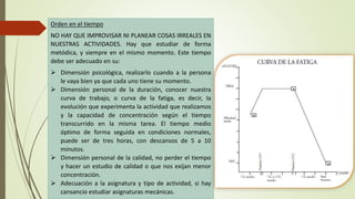 Orden en el tiempo
NO HAY QUE IMPROVISAR NI PLANEAR COSAS IRREALES EN
NUESTRAS ACTIVIDADES. Hay que estudiar de forma
metódica, y siempre en el mismo momento. Este tiempo
debe ser adecuado en su:
 Dimensión psicológica, realizarlo cuando a la persona
le vaya bien ya que cada uno tiene su momento.
 Dimensión personal de la duración, conocer nuestra
curva de trabajo, o curva de la fatiga, es decir, la
evolución que experimenta la actividad que realizamos
y la capacidad de concentración según el tiempo
transcurrido en la misma tarea. El tiempo medio
óptimo de forma seguida en condiciones normales,
puede ser de tres horas, con descansos de 5 a 10
minutos.
 Dimensión personal de la calidad, no perder el tiempo
y hacer un estudio de calidad o que nos exijan menor
concentración.
 Adecuación a la asignatura y tipo de actividad, si hay
cansancio estudiar asignaturas mecánicas.
 