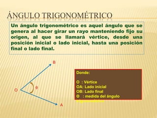 ÁNGULO TRIGONOMÉTRICO
Un ángulo trigonométrico es aquel ángulo que se
genera al hacer girar un rayo manteniendo fijo su
origen, al que se llamará vértice, desde una
posición inicial o lado inicial, hasta una posición
final o lado final.
B
O
A
θ
Donde:
O : Vértice
OA: Lado inicial
OB: Lado final
Θ : medida del ángulo
trigonométrico
 