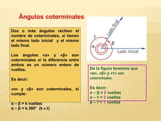 De la figura tenemos que
«α», «β» y «ϒ» son
coterminales.
Es decir:
α – β = 2 vueltas
α – ϒ = 3 vueltas
β – ϒ = 1 vueltas
Ángulos coterminales
Dos o más ángulos reciben el
nombre de coterminales, si tienen
el mismo lado inicial y el mismo
lado final.
Los ángulos «α» y «β» son
coterminales si la diferencia entre
ambos es un número entero de
vueltas.
Es decir:
«α» y «β» son coterminales, si
cumple:
α – β = k vueltas
α – β = k.360° (k ϵ Z)
 
