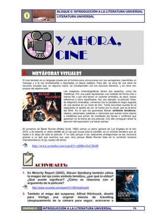 0
                                BLOQUE 0: INTRODUCCIÓN A LA LITERATURA UNIVERSAL
                                LITERATURA UNIVERSAL




                              Y AHORA,
                              CINE
A. METÁFORAS VISUALES
El cine también es un lenguaje creado por el hombre para comunicarse con sus semejantes, trasmitirles un
mensaje y a la vez entretenerles y reportarles un placer estético. Para ello, se sirve de una serie de
recursos visuales que, en algunos casos, se corresponden con los recursos literarios, y en otros son
propios del séptimo arte.
                                      Las imágenes cinematográficas tienen dos aspectos, como las
                                      metáforas. Por una parte representan una realidad de forma más o
                                      menos fiel, y por otra tienen un carácter simbólico, es decir, hacen
                                      referencia a otros significados. Así, por ejemplo, la película Tesis,
                                      de Alejandro Amenábar, comienza con la pantalla en negro seguida
                                      de una escena en un túnel de tren. Tanta oscuridad suscita en el
                                      espectador el apetito de ver, el morbo por lo visual, que es el tema
                                      del filme. Es lo que los guionistas llaman símbolos temáticos:
                                      objetos, personajes, palabras o canciones que actúan como signos
                                      o metáforas que ponen de manifiesto los temas o conflictos que
                                      aparecen en la trama de una película. Con ello consiguen atraer la
                                      atención del espectador y le hacen pensar


Al comienzo de Blade Runner (Ridley Scott, 1982) vemos un plano general de Los Ángeles en el año
2019, y de repente un plano detalle de un ojo que ocupa toda la pantalla: es un símbolo temático que se
repite a lo largo de toda la película. Y no sólo porque a los replicantes protagonistas se les reconoce
gracias a un test que examina sus ojos, sino porque Blade Runner trata de la condición humana
(representada en el ojo, espejo del alma).

         http://www.youtube.com/watch?v=pBBn-OvCHaM




           ACTIVIDADES:
1. En Mínoríty Report (2002), Steven Spielberg también utiliza
   la imagen del ojo como símbolo temático, ¿por qué lo utiliza?
   ¿Qué puede significar? ¿Cómo se relaciona con el
   argumento de la película?
         http://www.youtube.com/watch?v=5Eh4qjOopb0

2. También el mago del suspense, Alfred Hitchcock, diseñó
   para Vértigo una original mezcla de travelling
   (desplazamiento de la cámara para seguir, acercarse o

UNIDAD 0          INTRODUCCIÓN A LA LITERATURA UNIVERSAL                                               16
 