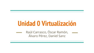 Unidad 0 Virtualización
Raúl Carrasco, Óscar Ramón,
Álvaro Pérez, Daniel Sanz
 
