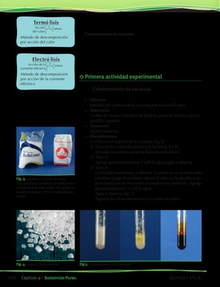 Método de descomposición
por acción del calor
Método de descomposición
por acción de la corriente
eléctrica
Acción
del calor
Acción de la
corriente eléctrica
rotura
rotura
Termó lisis
Electró lisis
Fig. 4. Aspecto de la sacarosa.
Fig. 3. Sacarosa o “azúcar de mesa”.
Esta sustancia constituye el edulcorante
mundialmente más usado. Se extrae de
la caña de azúcar y de la remolacha azu-
carera.
Ejemplificaremos los métodos de descomposición mediante dos ac-
tividades experimentales.
Calentamiento de sacarosa
En esta actividad se analizan los cambios que se producen durante el
calentamiento de sacarosa, proceso llamado termólisis (fig. 3).
Electrólisis del agua
En esta segunda actividad se analiza la transformación del agua líqui-
da por acción de la corriente eléctrica, proceso llamado electrólisis.
	Primera actividad experimental
	 Calentamiento de sacarosa
•	 Objetivo
	 Estudiar los cambios de la sacarosa por acción del calor.
•	 Materiales
	 2 tubos de ensayo, mechero de alcohol, pinza de madera, piseta,
	 gradilla, espátula.
•	 Sustancias
	 Agua y sacarosa
•	 Procedimiento
	 1)	Observa el aspecto de la sacarosa (fig. 4).
	 2)	Etiqueta los tubos de ensayo con las letras A y B.
		 En cada uno coloca sacarosa hasta 1cm de altura.
	 3)	Tubo A
		 Agrega aproximadamente 5 cm3
de agua, agita y observa.
	 4)	Tubo B
		 Caliéntalo suavemente y observa. Cuando no se aprecien más
cambios, apaga el mechero. Apoya el tubo en la gradilla y es-
pera hasta que se encuentre a temperatura ambiente. Agrega
aproximadamente 5 cm3
de agua.
		 Agita y observa (fig. 5).
		 Registra las observaciones en un cuadro de datos.
Fig 5. Calentamiento de la sacarosa.
102 Capítulo 9 • Sustancias Puras. Química • 3º C.B.
©EditorialContexto2010-Obsequioparadocentessinvalorcomercial-www.editorialcontexto.com.uy-(02)9019493
 