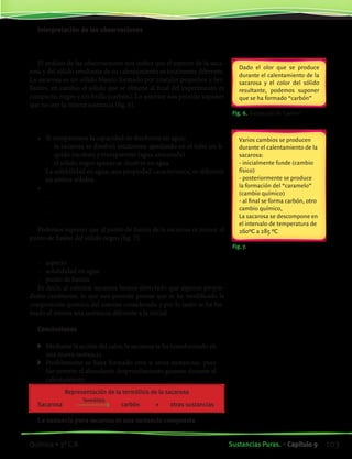 Fig. 6. Formación de “carbón”
Fig. 7.
Interpretación de las observaciones
¿Es la sacarosa la misma sustancia que el sólido resultante del
calentamiento?
El análisis de las observaciones nos indica que el aspecto de la saca-
rosa y del sólido resultante de su calentamiento es totalmente diferente.
La sacarosa es un sólido blanco formado por cristales pequeños y bri-
llantes, en cambio el sólido que se obtiene al final del experimento es
compacto, negro y sin brillo (carbón). Lo anterior nos permite suponer
que no son la misma sustancia (fig. 6).
Existen otras evidencias experimentales que confirman la anterior
suposición.
•	 Si comparamos la capacidad de disolverse en agua:
	 -	 la sacarosa se disolvió totalmente quedando en el tubo un lí-
quido incoloro y transparente (agua azucarada)
	 -	 el sólido negro apenas se disolvió en agua
	 La solubilidad en agua, una propiedad caracteristica, es diferente
en ambos sólidos.
•	 Comparemos ahora los puntos de fusión de ambos sólidos
	 -	 al calentar la sacarosa ésta fundió casi inmediatamente de ini-
ciado el calentamiento
	 -	 el sólido negro no se fundió a pesar que continuó el calenta-
miento
Podemos suponer que el punto de fusión de la sacarosa es menor al
punto de fusión del sólido negro (fig. 7).
Disponemos de tres argumentos para suponer que el sólido inicial
(sacarosa) es una sustancia diferente al sólido final:
-	 aspecto
-	 solubilidad en agua
-	 punto de fusión
Es decir, al calentar sacarosa hemos detectado que algunas propie-
dades cambiaron, lo que nos permite pensar que se ha modificado la
composición química del sistema considerado y por lo tanto se ha for-
mado al menos una sustancia diferente a la inicial.
Conclusiones
	 Mediante la acción del calor, la sacarosa se ha transformado en
una nueva sustancia
	 Posiblemente se haya formado otra u otras sustancias, pues
fue notorio el abundante desprendimiento gaseoso durante el
calentamiento
Representación de la termólisis de la sacarosa
		 Termólisis	
	 Sacarosa	 	 carbón	 +	 otras sustancias
		
La sustancia pura sacarosa es una sustancia compuesta
Dado el olor que se produce
durante el calentamiento de la
sacarosa y el color del sólido
resultante, podemos suponer
que se ha formado “carbón”
Varios cambios se producen
durante el calentamiento de la
sacarosa:
- inicialmente funde (cambio
físico)
- posteriormente se produce
la formación del “caramelo”
(cambio químico)
- al final se forma carbón, otro
cambio químico,
La sacarosa se descompone en
el intervalo de temperatura de
260ºC a 285 ºC
103Sustancias Puras. • Capítulo 9Química • 3º C.B.
©EditorialContexto2010-Obsequioparadocentessinvalorcomercial-www.editorialcontexto.com.uy-(02)9019493
 