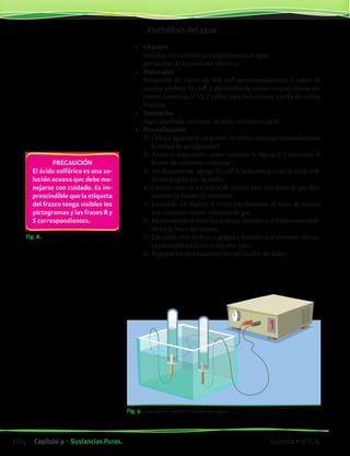 Fig. 8.
PRECAUCIÓN
El ácido sulfúrico es una so-
lución acuosa que debe ma-
nejarse con cuidado. Es im-
prescindible que la etiqueta
del frasco tenga visibles los
pictogramas y las frases R y
S correspondientes.
	 Electrólisis del agua
	
•	 Objetivo
	 Estudiar los cambios que experimenta el agua
	 por acción de la corriente eléctrica.
•	 Materiales
	 Recipiente de vidrio de 400 cm3
aproximadamente, 2 tubos de
ensayo, probeta 50 cm3
, 2 electrodos de cromo-níquel, fuente co-
rriente continua (9 V), 2 cables para conexiones, varilla de vidrio,
fósforos.
•	 Sustancias
	 Agua destilada, solución de ácido sulfúrico (fig.8).
•	 Procedimiento
	 1)	Coloca agua en el recipiente de vidrio hasta aproximadamente
la mitad de su capacidad.
	 2)	Arma el dispositivo como muestra la figura 9 y enciende la
fuente de corriente continua.
	 3)	Sin desconectar, agrega 25 cm3
de solución acuosa de ácido sul-
fúrico y agita con la varilla.
	 4)	Cuando uno de los tubos de ensayo esté casi lleno de gas des-
conecta la fuente de corriente.
	 5)	Enciende un fósforo y retira rápidamente el tubo de ensayo
que contiene mayor volumen de gas.
	 6)	Manteniendo el tubo boca abajo, introduce el fósforo encendi-
do en la boca del mismo.
	 7)	Enciende otro fósforo y apágalo. Introduce el extremo aún in-
candescente en la boca del otro tubo
	 8)	Registra las observaciones en un cuadro de datos.
Fig. 9. Dispositivo para electrólisis del agua.
104 Capítulo 9 • Sustancias Puras. Química • 3º C.B.
©EditorialContexto2010-Obsequioparadocentessinvalorcomercial-www.editorialcontexto.com.uy-(02)9019493
 
